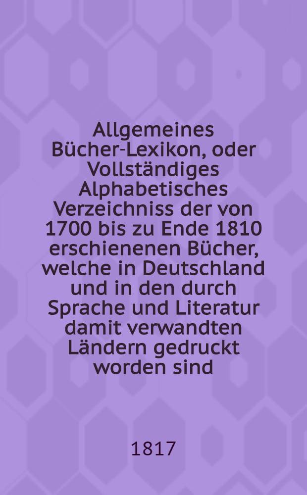 Allgemeines Bücher-Lexikon, oder Vollständiges Alphabetisches Verzeichniss der von 1700 bis zu Ende 1810 erschienenen Bücher, welche in Deutschland und in den durch Sprache und Literatur damit verwandten Ländern gedruckt worden sind : Nebst Angabe der Druckorte, der Verleger und der Preise. Bd. 5 : Welcher die von 1811 bis 1815 erschienenen Bücher und die Berichtigungen früherer Erscheinunger enthält