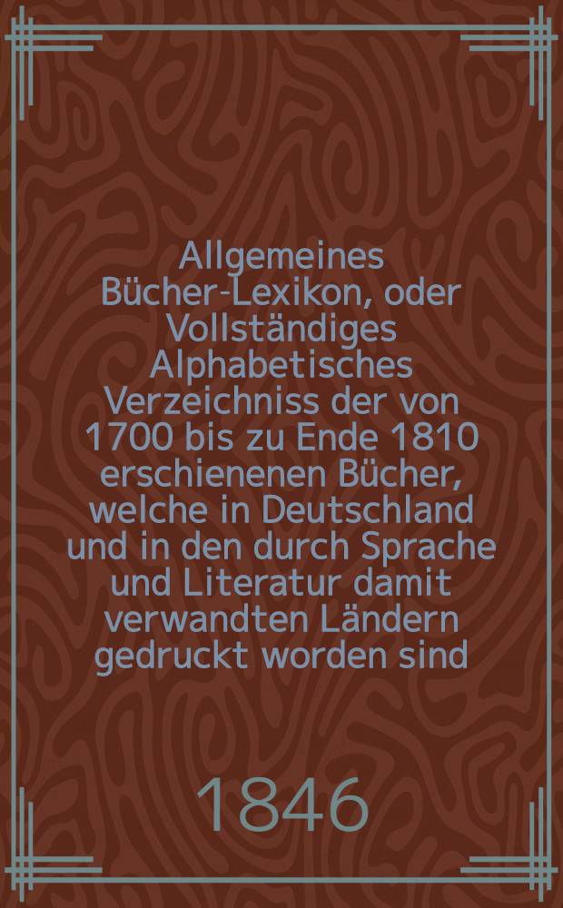 Allgemeines Bücher-Lexikon, oder Vollständiges Alphabetisches Verzeichniss der von 1700 bis zu Ende 1810 erschienenen Bücher, welche in Deutschland und in den durch Sprache und Literatur damit verwandten Ländern gedruckt worden sind : Nebst Angabe der Druckorte, der Verleger und der Preise. Bd. 9 [Abt. 1] : Welcher die von 1835 bis Ende 1841 erschienenen Bücher und die Berichtigungen früherer Erscheinungen enthält