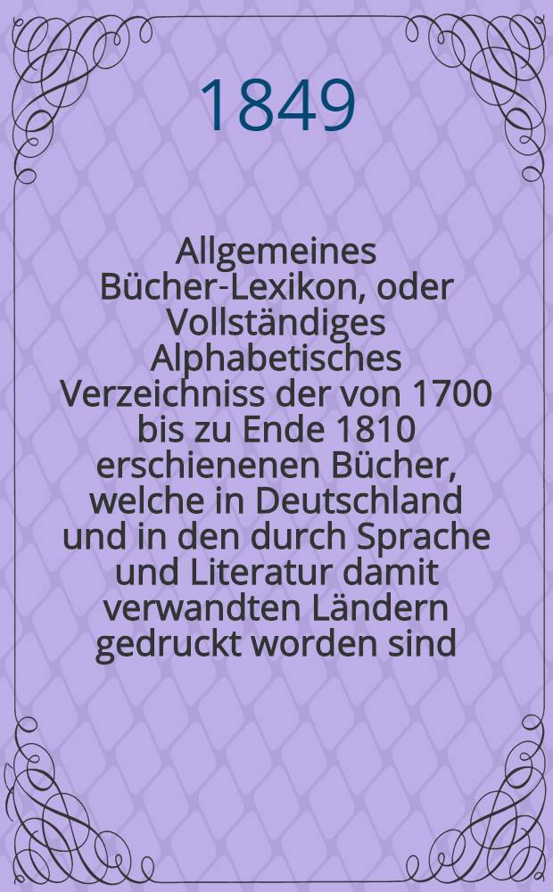 Allgemeines Bücher-Lexikon, oder Vollständiges Alphabetisches Verzeichniss der von 1700 bis zu Ende 1810 erschienenen Bücher, welche in Deutschland und in den durch Sprache und Literatur damit verwandten Ländern gedruckt worden sind : Nebst Angabe der Druckorte, der Verleger und der Preise. Bd. 9 [Abt. 2] : Welcher die von 1835 bis Ende 1841 erschienenen Bücher und die Berichtigungen früherer Erscheinungen enthält