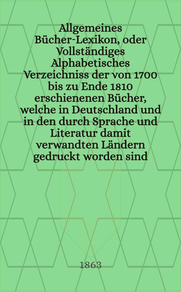 Allgemeines Bücher-Lexikon, oder Vollständiges Alphabetisches Verzeichniss der von 1700 bis zu Ende 1810 erschienenen Bücher, welche in Deutschland und in den durch Sprache und Literatur damit verwandten Ländern gedruckt worden sind : Nebst Angabe der Druckorte, der Verleger und der Preise. Bd. 13 [Abt. 1] : Welcher die von 1857 bis Ende 1861 erschienenen Bücher und die Berichtigungen früherer Erscheinungen enthält