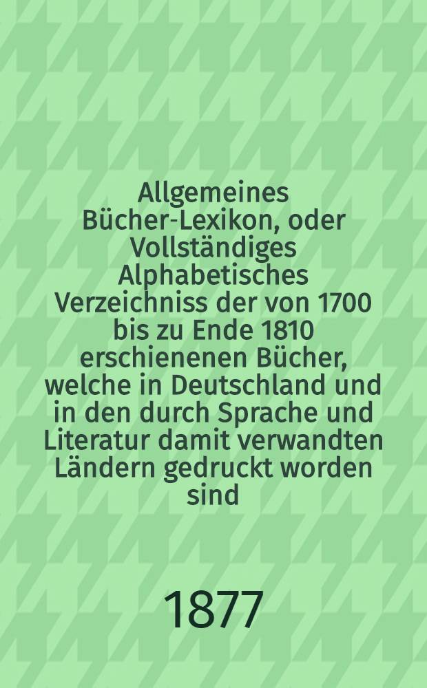 Allgemeines B&uuml;cher-Lexikon, oder Vollst&auml;ndiges Alphabetisches Verzeichniss der von 1700 bis zu Ende 1810 erschienenen B&uuml;cher, welche in Deutschland und in den durch Sprache und Literatur damit verwandten L&auml;ndern gedruckt worden sind : Nebst Angabe der Druckorte, der Verleger und der Preise. Bd. 15 [Abt. 1] : Welcher die von 1868 bis Ende 1874 erschienenen B&uuml;cher und die Berichtigungen fr&uuml;herer Erscheinungen enth&auml;lt