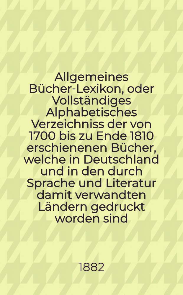 Allgemeines B&uuml;cher-Lexikon, oder Vollst&auml;ndiges Alphabetisches Verzeichniss der von 1700 bis zu Ende 1810 erschienenen B&uuml;cher, welche in Deutschland und in den durch Sprache und Literatur damit verwandten L&auml;ndern gedruckt worden sind : Nebst Angabe der Druckorte, der Verleger und der Preise. Bd. 16 [Abt. 2] : Welcher die von 1875 bis Ende 1879 erschienenen B&uuml;cher und die Berichtigungen fr&uuml;herer Erscheinungen enth&auml;lt