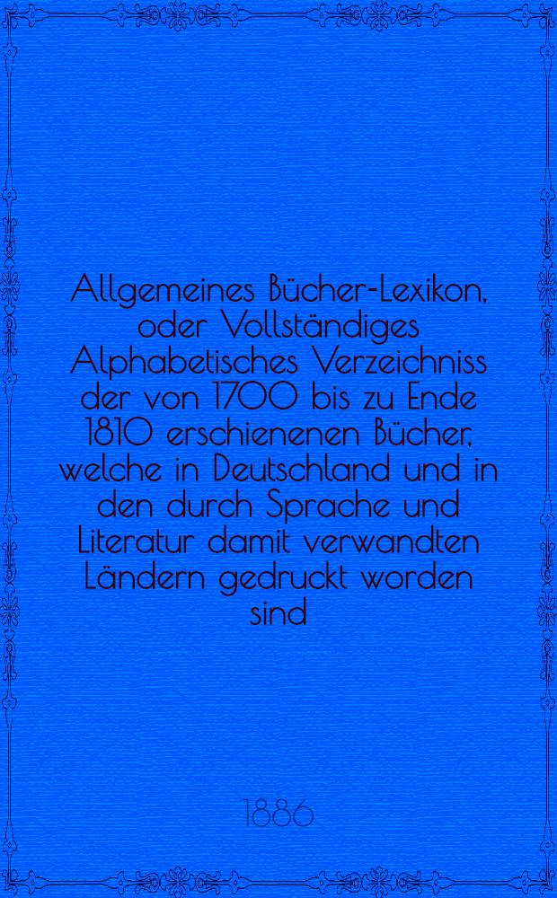 Allgemeines Bücher-Lexikon, oder Vollständiges Alphabetisches Verzeichniss der von 1700 bis zu Ende 1810 erschienenen Bücher, welche in Deutschland und in den durch Sprache und Literatur damit verwandten Ländern gedruckt worden sind : Nebst Angabe der Druckorte, der Verleger und der Preise. Bd. 17 [Abt. 1] : Welcher die von 1880 bis Ende 1884 erschienenen Bücher und die Berichtigungen früherer Erscheinungen enthält