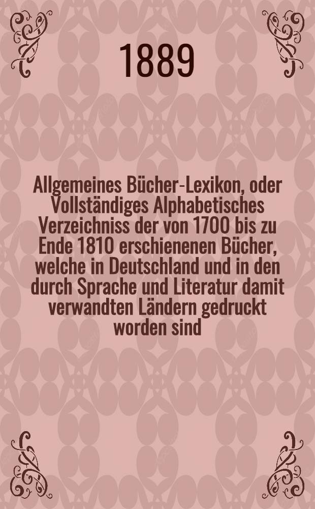 Allgemeines Bücher-Lexikon, oder Vollständiges Alphabetisches Verzeichniss der von 1700 bis zu Ende 1810 erschienenen Bücher, welche in Deutschland und in den durch Sprache und Literatur damit verwandten Ländern gedruckt worden sind : Nebst Angabe der Druckorte, der Verleger und der Preise. Bd. 18 [Abt. 1] : Welcher die von 1885 bis Ende 1888 erschienenen Bücher und die Berichtigungen früherer Erscheinungen enthält