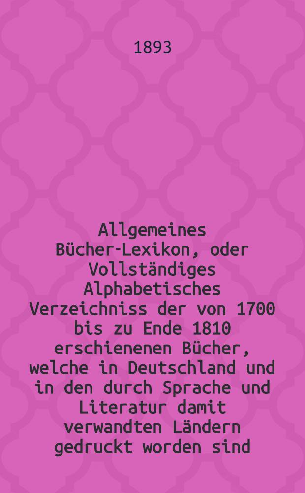Allgemeines Bücher-Lexikon, oder Vollständiges Alphabetisches Verzeichniss der von 1700 bis zu Ende 1810 erschienenen Bücher, welche in Deutschland und in den durch Sprache und Literatur damit verwandten Ländern gedruckt worden sind : Nebst Angabe der Druckorte, der Verleger und der Preise. Bd. 19 [Abt. 1] : Welcher die von 1889 bis Ende 1892 erschienenen Bücher und die Berichtigungen früherer Erscheinungen enthält