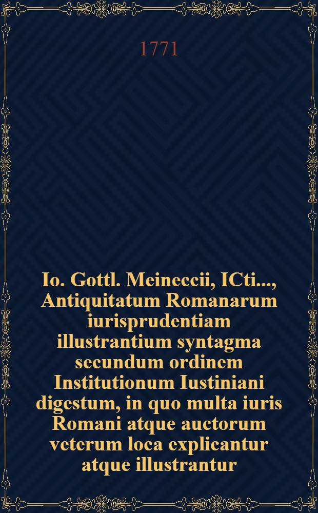 Io. Gottl. Meineccii, ICti ..., Antiquitatum Romanarum iurisprudentiam illustrantium syntagma secundum ordinem Institutionum Iustiniani digestum, in quo multa iuris Romani atque auctorum veterum loca explicantur atque illustrantur