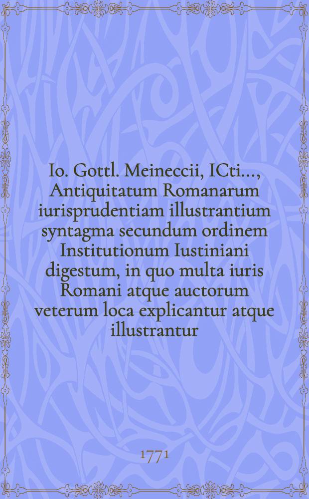 Io. Gottl. Meineccii, ICti ..., Antiquitatum Romanarum iurisprudentiam illustrantium syntagma secundum ordinem Institutionum Iustiniani digestum, in quo multa iuris Romani atque auctorum veterum loca explicantur atque illustrantur. Ps. 2
