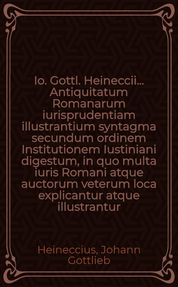 Io. Gottl. Heineccii ... Antiquitatum Romanarum iurisprudentiam illustrantium syntagma secundum ordinem Institutionem Iustiniani digestum, in quo multa iuris Romani atque auctorum veterum loca explicantur atque illustrantur
