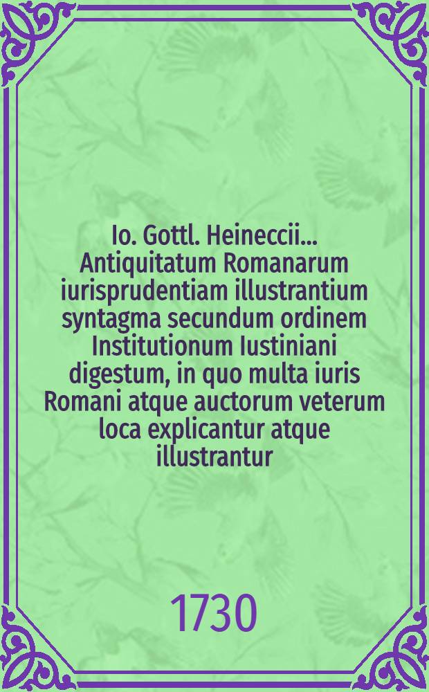 Io. Gottl. Heineccii ... Antiquitatum Romanarum iurisprudentiam illustrantium syntagma secundum ordinem Institutionum Iustiniani digestum, in quo multa iuris Romani atque auctorum veterum loca explicantur atque illustrantur. Ps. 2