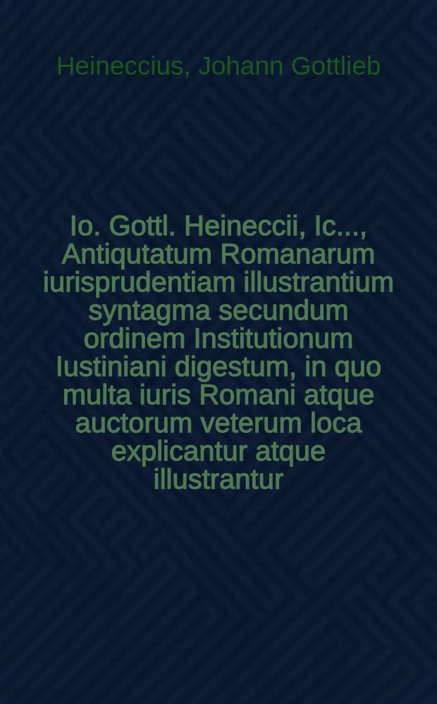 Io. Gottl. Heineccii, Ic. ..., Antiqutatum Romanarum iurisprudentiam illustrantium syntagma secundum ordinem Institutionum Iustiniani digestum, in quo multa iuris Romani atque auctorum veterum loca explicantur atque illustrantur