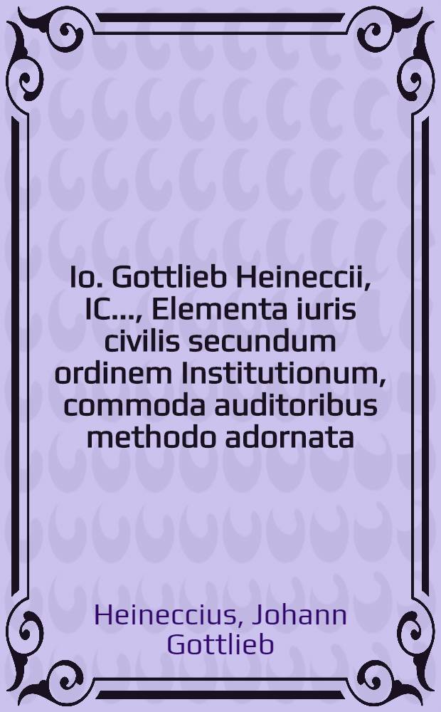 Io. Gottlieb Heineccii, IC. ..., Elementa iuris civilis secundum ordinem Institutionum, commoda auditoribus methodo adornata