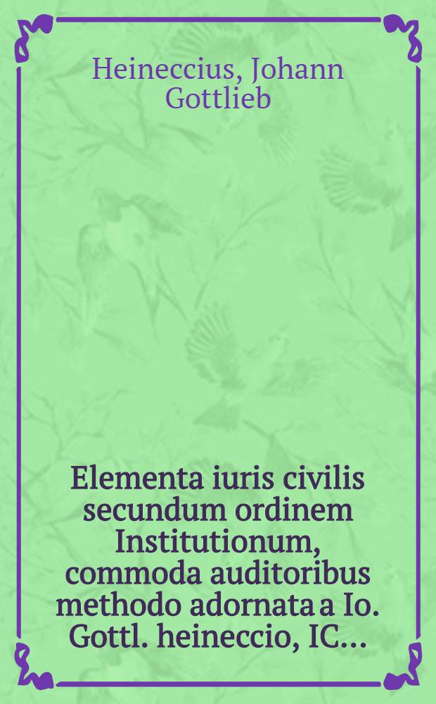 Elementa iuris civilis secundum ordinem Institutionum, commoda auditoribus methodo adornata a Io. Gottl. heineccio, IC. ...