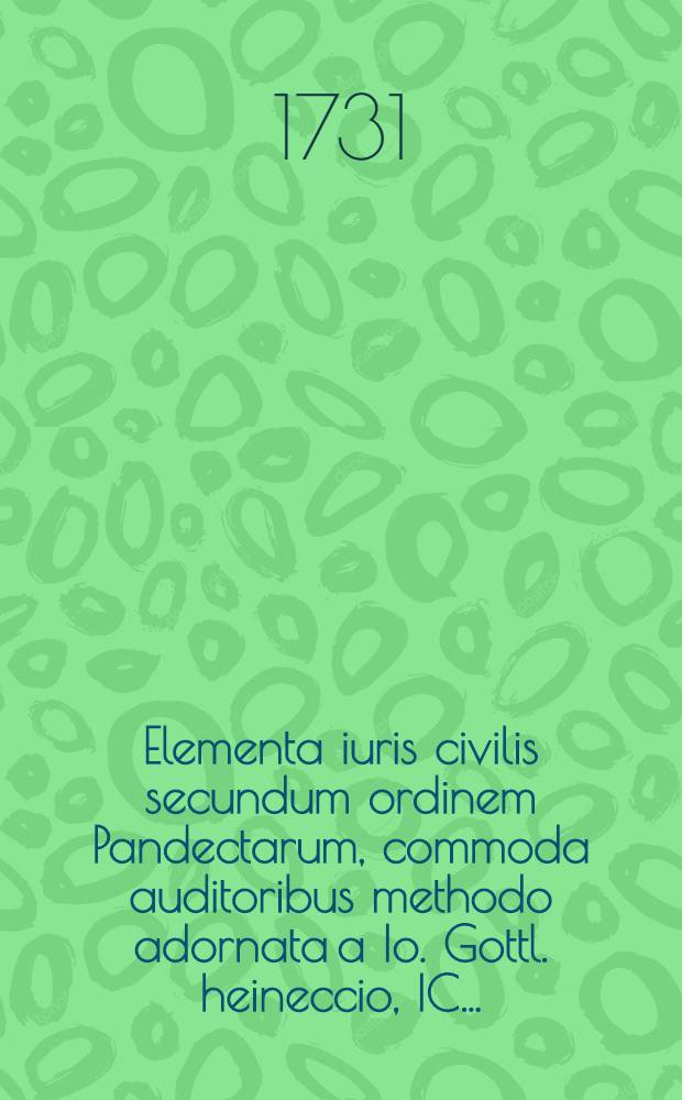 Elementa iuris civilis secundum ordinem Pandectarum, commoda auditoribus methodo adornata a Io. Gottl. heineccio, IC. ...