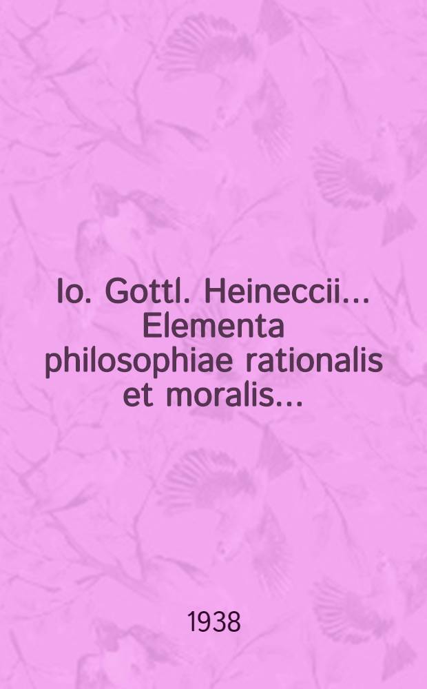 Io. Gottl. Heineccii ... Elementa philosophiae rationalis et moralis ... : Praemissa est Historia philosophica