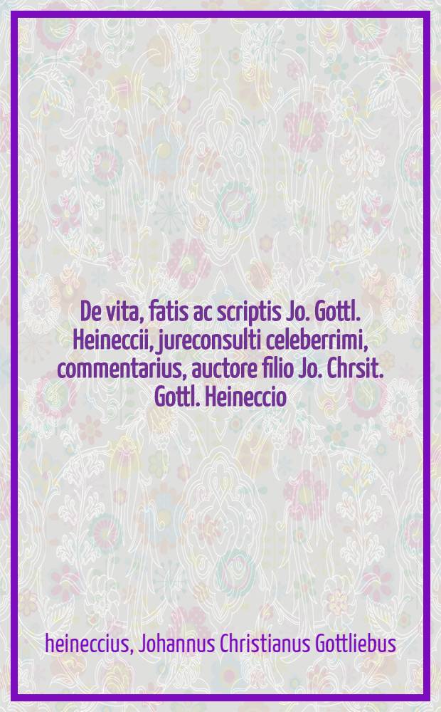 De vita, fatis ac scriptis Jo. Gottl. Heineccii, jureconsulti celeberrimi, commentarius, auctore filio Jo. Chrsit. Gottl. Heineccio