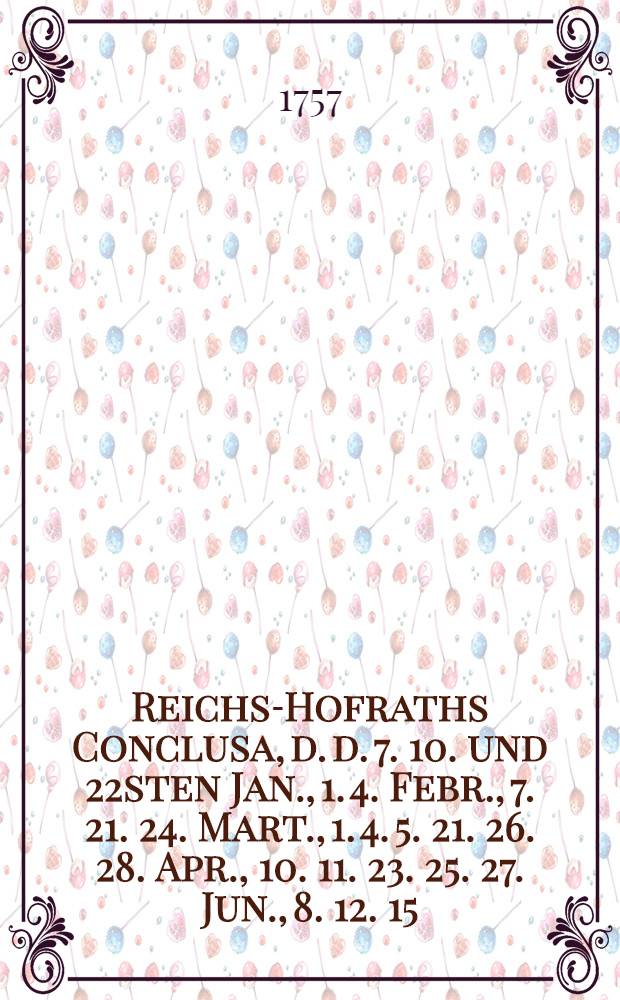 Reichs-Hofraths Conclusa, d. d. 7. 10. und 22sten Jan., 1. 4. Febr., 7. 21. 24. Mart., 1. 4. 5. 21. 26. 28. Apr., 10. 11. 23. 25. 27. Jun., 8. 12. 15. 18. Jul., 22. Aug. 1757. den gewaltsamen Königl. Preußl. Chur-Brandenburgischen Einfall in die Königl. Pohln. Chur-Sächsische Lande, auch weitern Anzug in die Reichs-Lande etc. betreffend