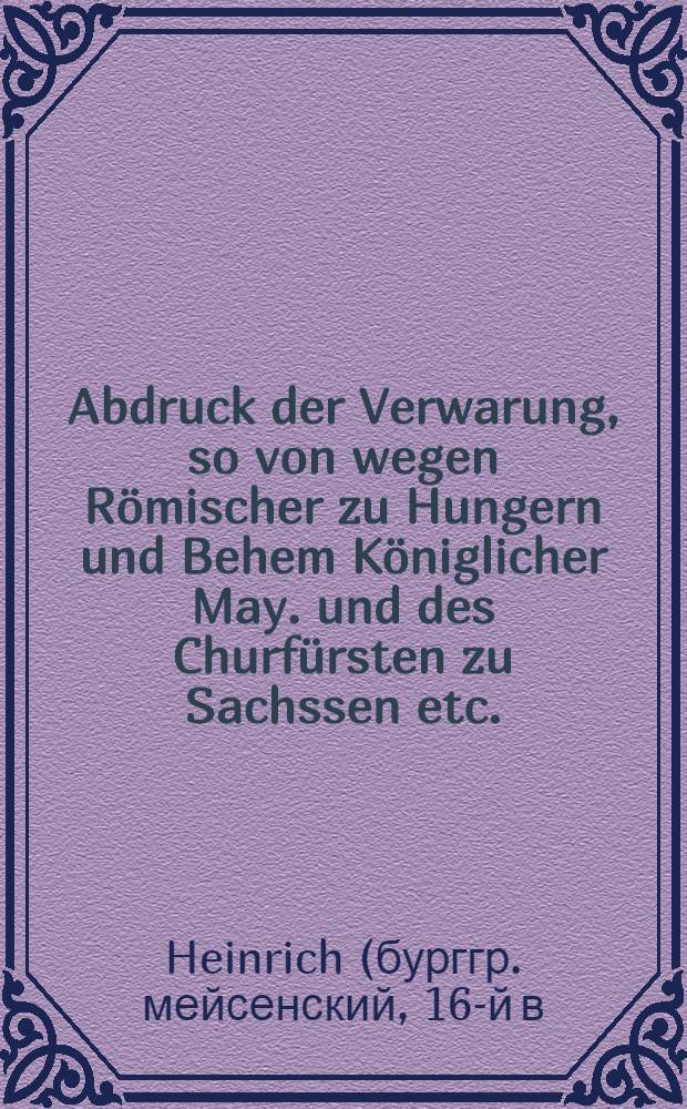 Abdruck der Verwarung, so von wegen Römischer zu Hungern und Behem Königlicher May. und des Churfürsten zu Sachssen etc. : Marggraff Albrechten dem Jüngern zu Brandenburg etc. zugeschickt, dorinnen mit der kurtz die Ursachen angezeigt werden, welcher halb Jre Kön. May. und Churf. Gn. nicht haben umbgehen Können, zu Beschützung derer eignen Land, Leut, Schutz, und Einungs-Vorwandte ... sich wider gedachten Marggraf Albrecht ... in gegen Kriegsrüsstung einzullassen