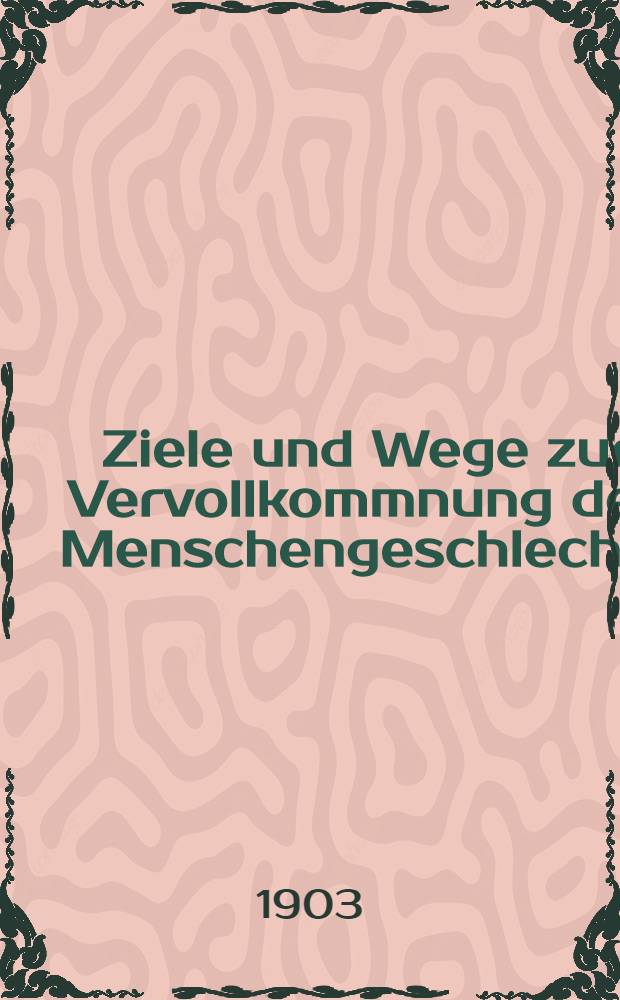 Ziele und Wege zur Vervollkommnung des Menschengeschlechts : Gedanken und Anregungen für alle aufrichtigen Menschenfreunde