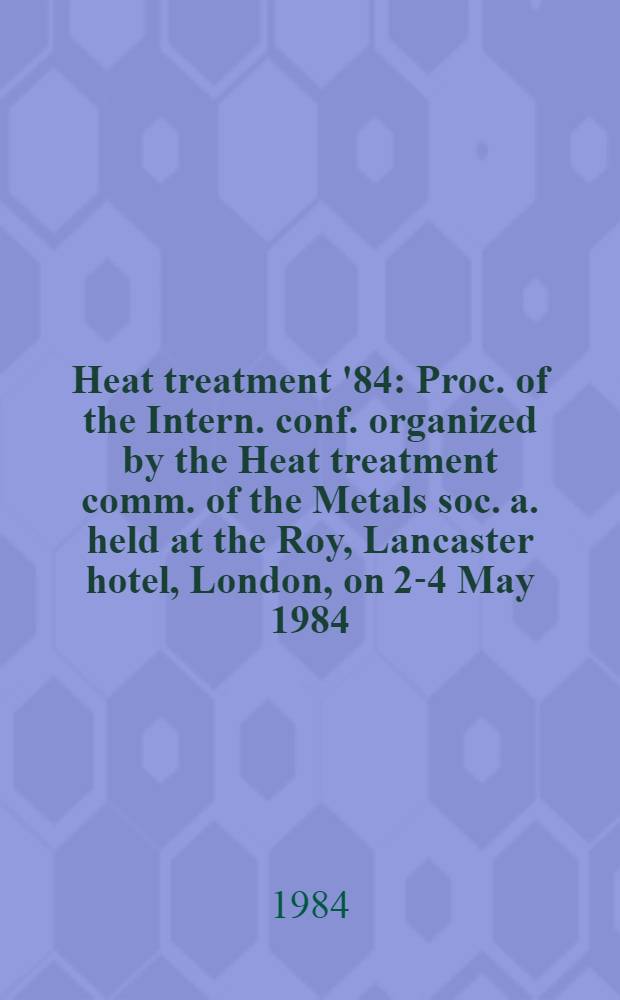 Heat treatment '84 : Proc. of the Intern. conf. organized by the Heat treatment comm. of the Metals soc. a. held at the Roy, Lancaster hotel, London, on 2-4 May 1984