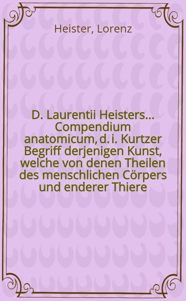 D. Laurentii Heisters ... Compendium anatomicum, d. i. Kurtzer Begriff derjenigen Kunst, welche von denen Theilen des menschlichen Cörpers und enderer Thiere, nebst derselben künstlichen Zerlegung handelt