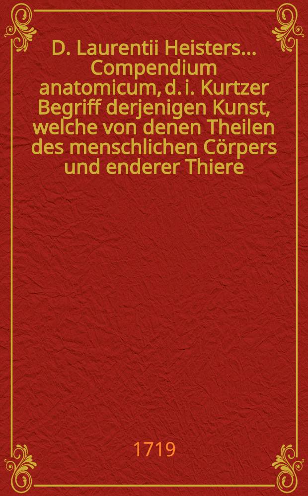 D. Laurentii Heisters ... Compendium anatomicum, d. i. Kurtzer Begriff derjenigen Kunst, welche von denen Theilen des menschlichen Cörpers und enderer Thiere, nebst derselben künstlichen Zerlegung handelt. Th. 1