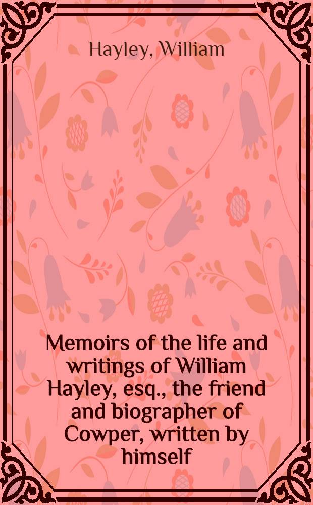Memoirs of the life and writings of William Hayley, esq., the friend and biographer of Cowper, written by himself : With extracts from his private correspondence and unpublished poetry And Memoirs of his son Thomas Alphonso Hayley ... : In 2 vol