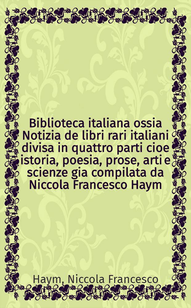 Biblioteca italiana ossia Notizia de libri rari italiani divisa in quattro parti cioe istoria, poesia, prose, arti e scienze gia compilata da Niccola Francesco Haym