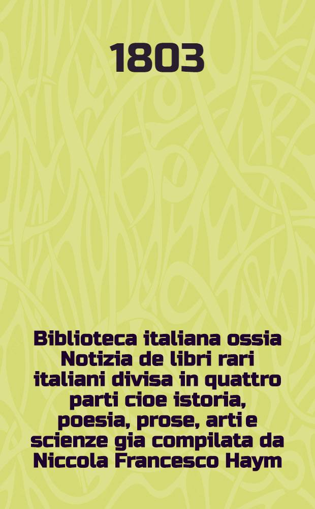 Biblioteca italiana ossia Notizia de libri rari italiani divisa in quattro parti cioe istoria, poesia, prose, arti e scienze gia compilata da Niccola Francesco Haym. Vol. 1 : [Istoria]