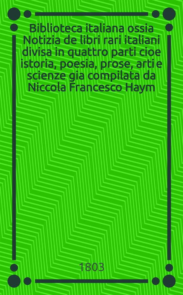 Biblioteca italiana ossia Notizia de libri rari italiani divisa in quattro parti cioe istoria, poesia, prose, arti e scienze gia compilata da Niccola Francesco Haym. Vol. 4 : [Scienze e arti]