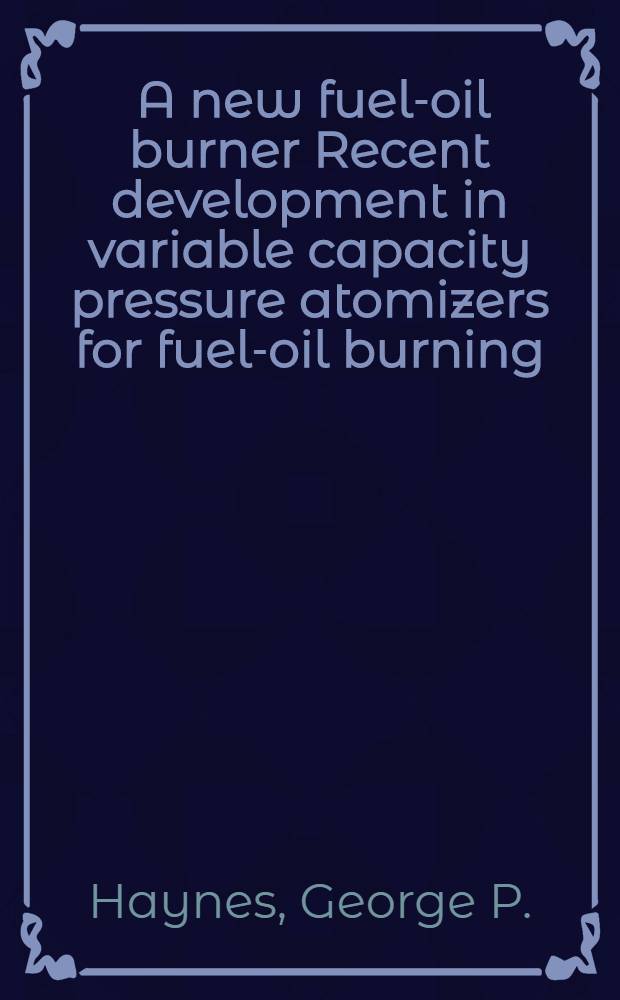 ... A new fuel-oil burner Recent development in variable capacity pressure atomizers for fuel-oil burning; Application of automatic combustion control to burners of this type / By George P. Haynes ... and Samuel Letvin ..
