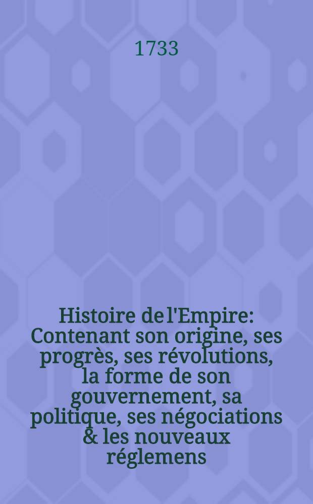 Histoire de l'Empire : Contenant son origine, ses progrès, ses révolutions, la forme de son gouvernement, sa politique, ses négociations & les nouveaux réglemens, faits dans les Traités de Westphalie &c. T. 4 : Qui contient ce qui s'est passé sous le règne de Charles VI. depuis l'exécution de la Paix de Bade jusqu'à l'année 1724. & l'empire moderne, avec les changemens, qui y sont arrivés
