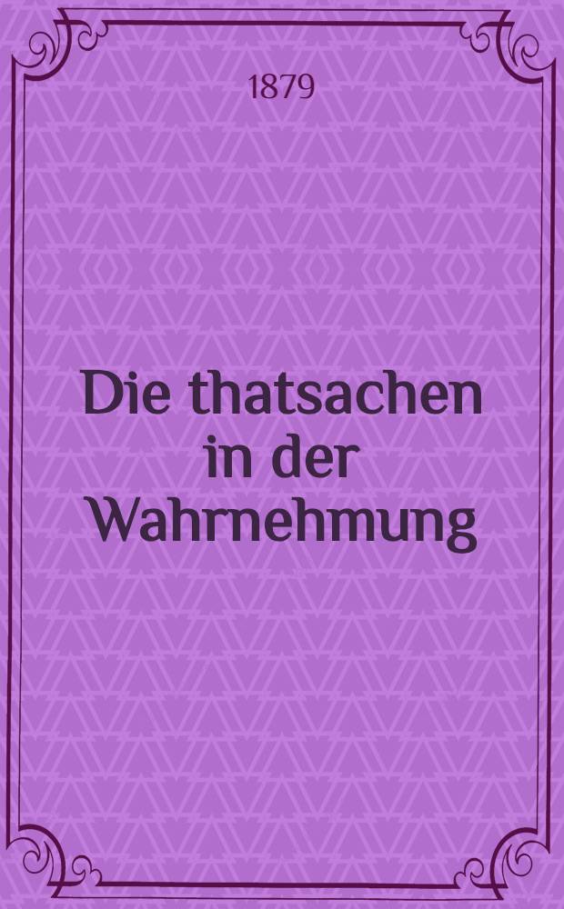 Die thatsachen in der Wahrnehmung : Rede gehalten zur stiftungsfeier der Friedrich-Wilhelms-Universit&auml;t zu Berlin am 3. August 1878, &uuml;berarbeitet und mit Zus&auml;tzen versehen