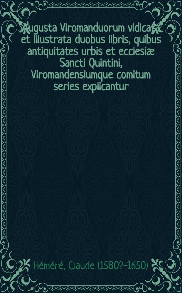 Augusta Viromanduorum vidicata et illustrata duobus libris, quibus antiquitates urbis et ecclesiæ Sancti Quintini, Viromandensiumque comitum series explicantur : Adiectum est Regestum veterum chartarum : Cum indice