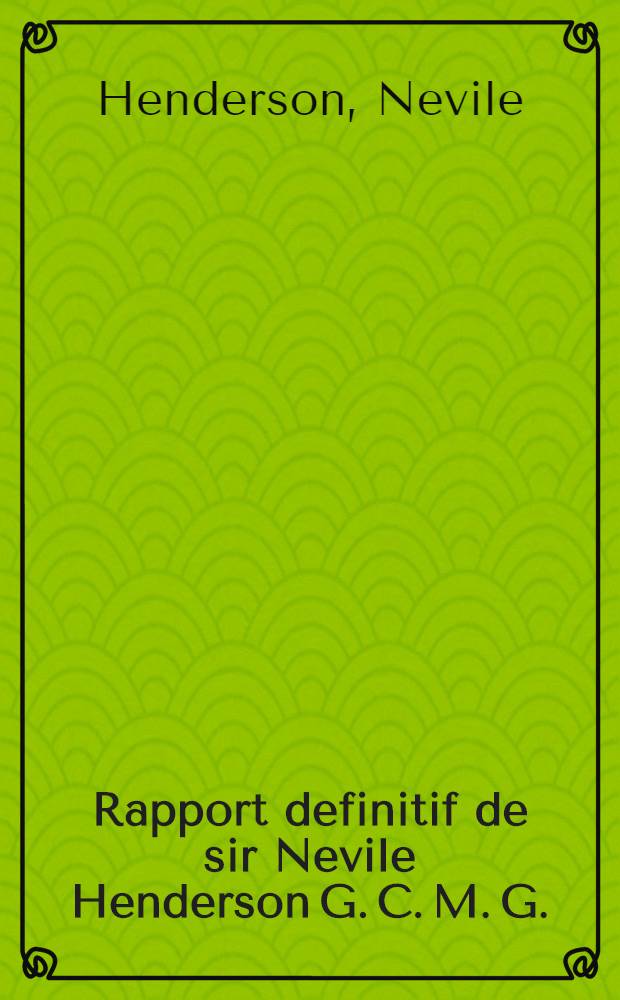 Rapport definitif de sir Nevile Henderson G. C. M. G. : Sur les circonstances qui ont déterminé la fin de sa mission à Berlin 20 sept. 1939 : Trad. autorisée et offic. du doc