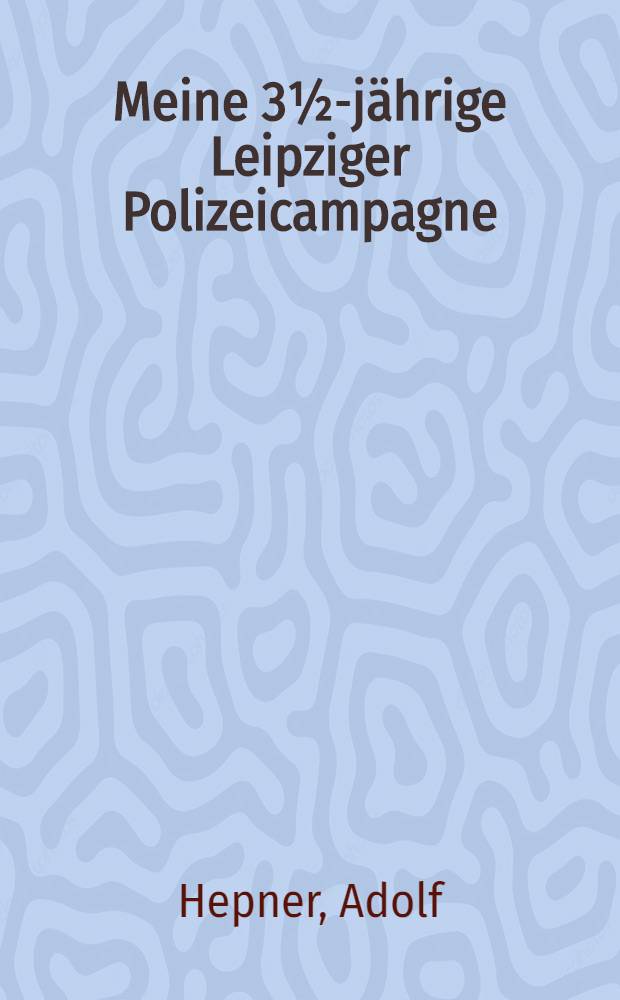 Meine 3½-jährige Leipziger Polizeicampagne : Heiteres u. Ernstes, Publicistisches u. Juristisches : Zugleich ein Beitr. zur Charakteristik unserer heutigen polit. Zustände