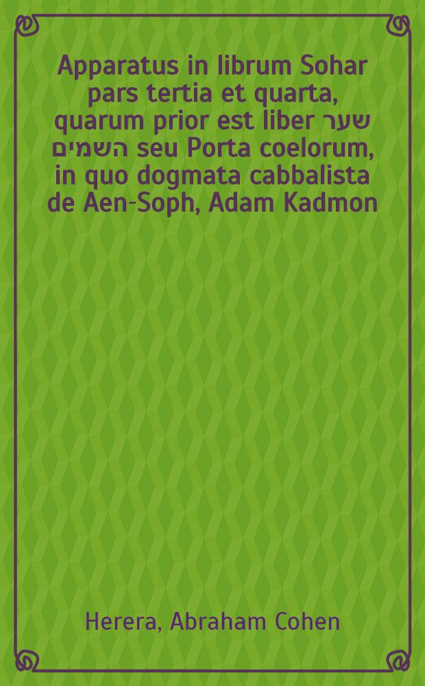 Apparatus in librum Sohar pars tertia et quarta, quarum prior est liber שער השמים seu Porta coelorum, in quo dogmata cabbalista de Aen-Soph, Adam Kadmon, Zimzum, ... nomine tetragrammato, revolutionibus alphabethicis ... etc. philosophice proponuntur et explicantur cumque philosophia platonica conferuntur