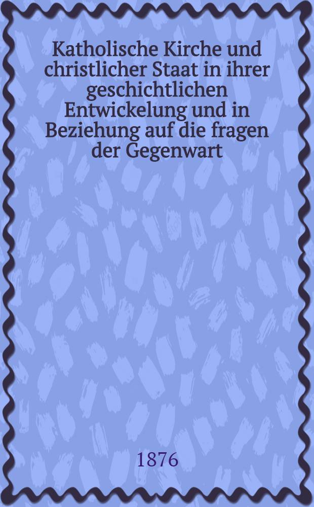 Katholische Kirche und christlicher Staat in ihrer geschichtlichen Entwickelung und in Beziehung auf die fragen der Gegenwart