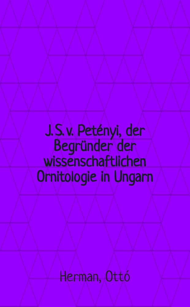 J. S. v. Petényi, der Begründer der wissenschaftlichen Ornitologie in Ungarn : 1799-1855