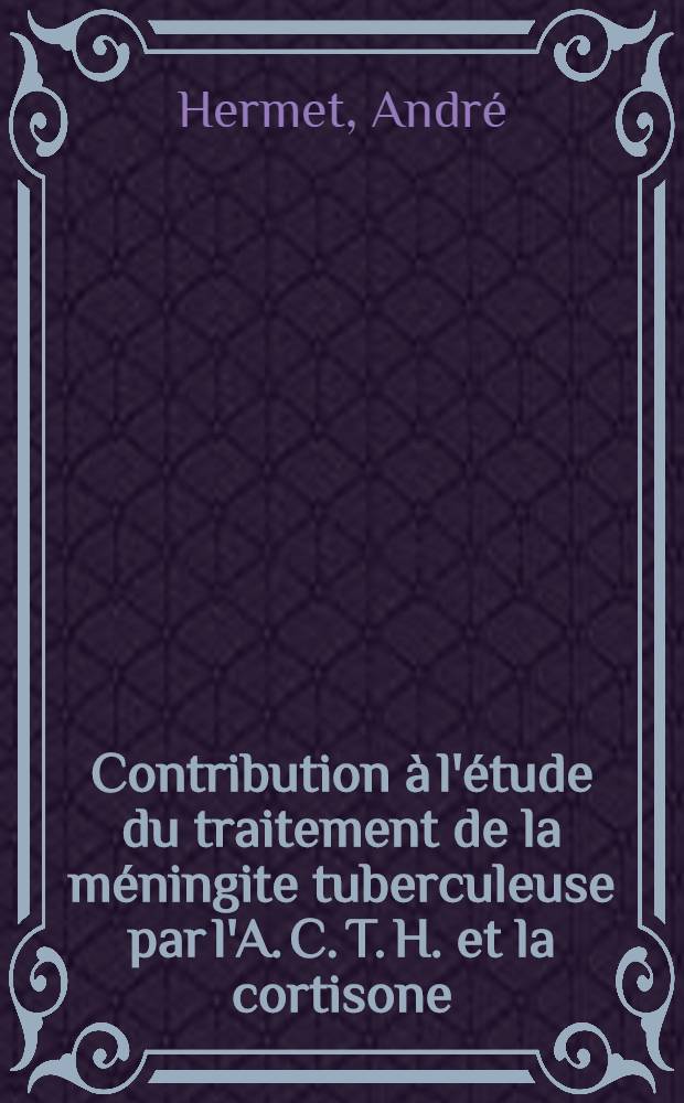 Contribution &agrave; l'&eacute;tude du traitement de la m&eacute;ningite tuberculeuse par l'A. C. T. H. et la cortisone : Th&egrave;se pour le doctorat en m&eacute;d. ..