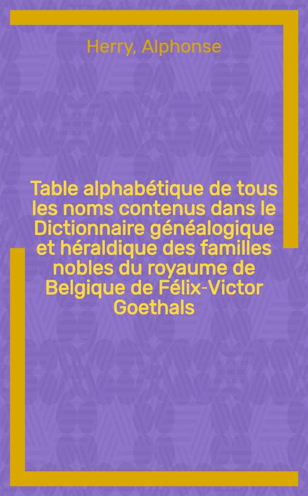 Table alphabétique de tous les noms contenus dans le Dictionnaire généalogique et héraldique des familles nobles du royaume de Belgique de Félix-Victor Goethals