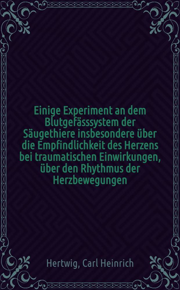 Einige Experiment an dem Blutgef&auml;sssystem der S&auml;ugethiere insbesondere &uuml;ber die Empfindlichkeit des Herzens bei traumatischen Einwirkungen, &uuml;ber den Rhythmus der Herzbewegungen, &uuml;ber den Arterienpuls, &uuml;ber die Saugekraft des Herzens und &uuml;ber das Absorptionsverm&ouml;gen der Venen