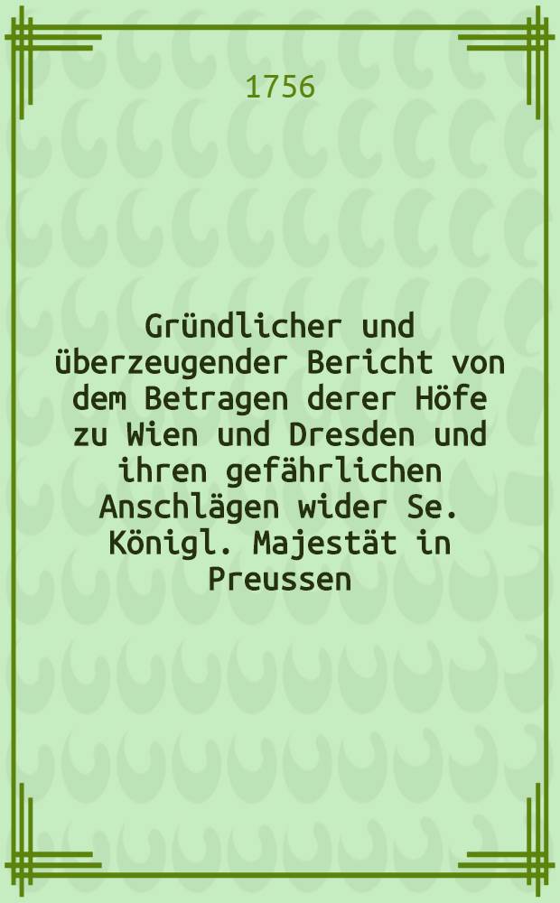 Gr&uuml;ndlicher und &uuml;berzeugender Bericht von dem Betragen derer H&ouml;fe zu Wien und Dresden und ihren gef&auml;hrlichen Anschl&auml;gen wider Se. K&ouml;nigl. Majest&auml;t in Preussen, mit denen zum Beweise geh&ouml;rigen Original - Beylagen und Briefen