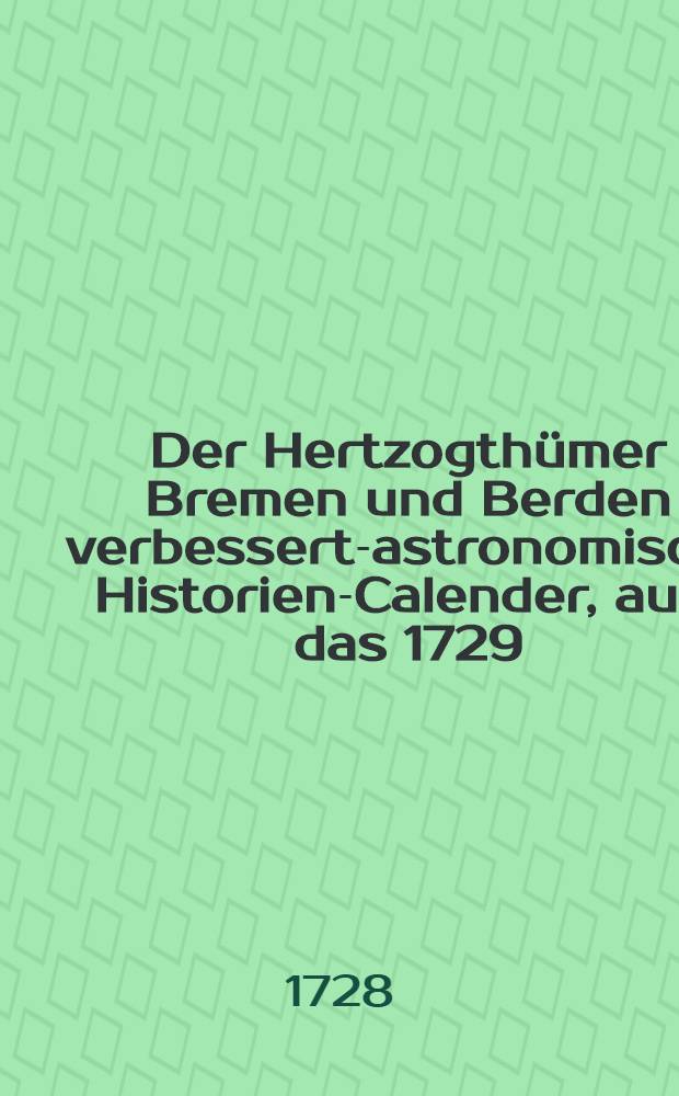 Der Hertzogthümer Bremen und Berden verbessert-astronomischr Historien-Calender, auff das 1729 : Jahr Christi, welches ist das erste nach dem 432. Schalt Jahr nach Christi Gebuhrt, darinnen dem geehrtesten Leser, nebst der gewöhnlichen Calender-Arbeit auch mitgetheilet wird: die Fortsetzung der curieusen Materie vom Ursprung Fortgang und Auffnehmen der Astronomie, nebenst einige nützliche und lehrreiche Historien; imgleichen in Anhang verschiedene Calender-Sachen, so hat man auch einen jedweden zum Dienste mit angefüget den alten Julianischen Calender