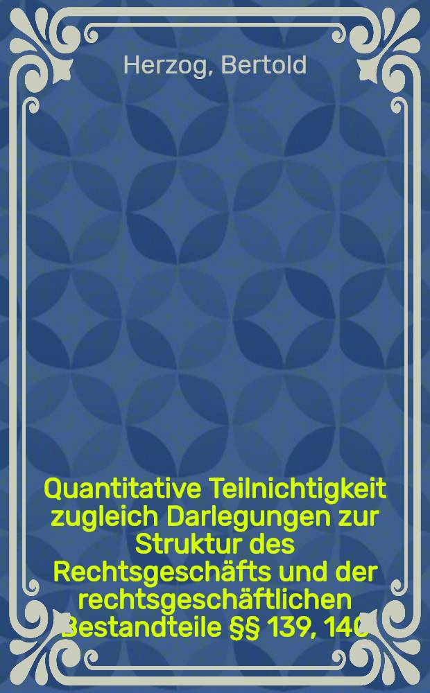 Quantitative Teilnichtigkeit zugleich Darlegungen zur Struktur des Rechtsgeschäfts und der rechtsgeschäftlichen Bestandteile §§ 139, 140; §§ 134, 138, 252; §§ 154; 315, 316; §§ 566, 567 BGB: § 74a HGB, § 133 f GD : Inag.-Diss. ... der Rechts- und staatswissenschaftlichen Fakultät der Georg-August-Universität zu Göttingen