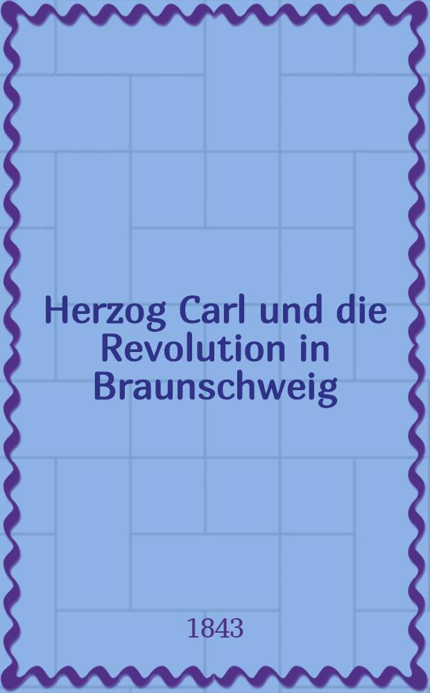 Herzog Carl und die Revolution in Braunschweig : Ein Beitrag zur Geschichte des Jahres 1830. Aus den Papieren eines verstorbenen Staatsmannes