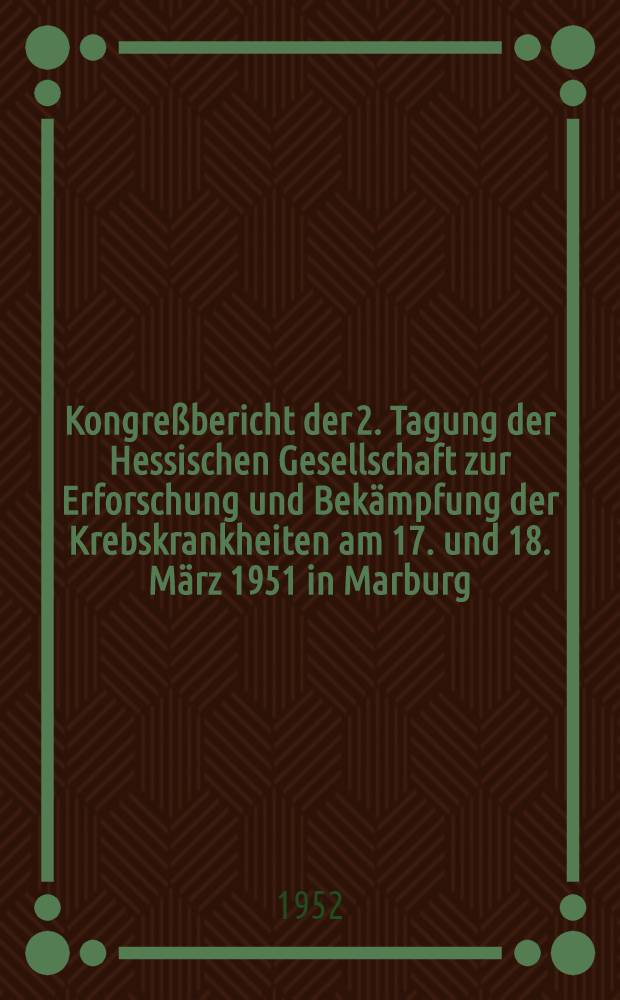 [Kongreßbericht der] 2. Tagung der Hessischen Gesellschaft zur Erforschung und Bekämpfung der Krebskrankheiten am 17. und 18. März 1951 in Marburg/Lahn