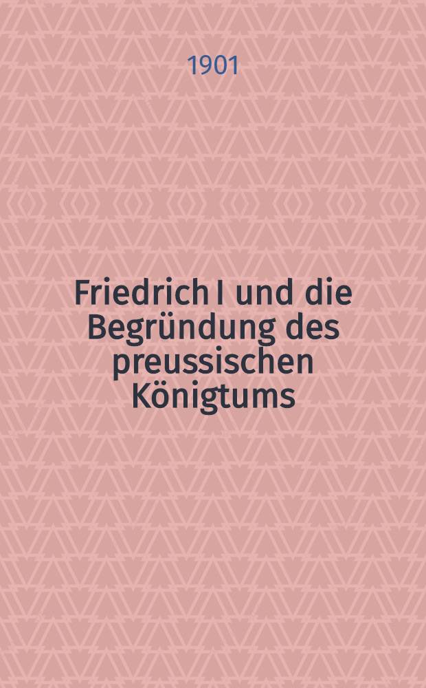 Friedrich I und die Begründung des preussischen Königtums : Mit 7 Kunstbeilagen, 1 Faksimile und 145 Abb