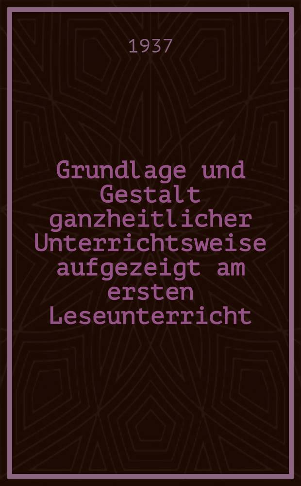 Grundlage und Gestalt ganzheitlicher Unterrichtsweise aufgezeigt am ersten Leseunterricht