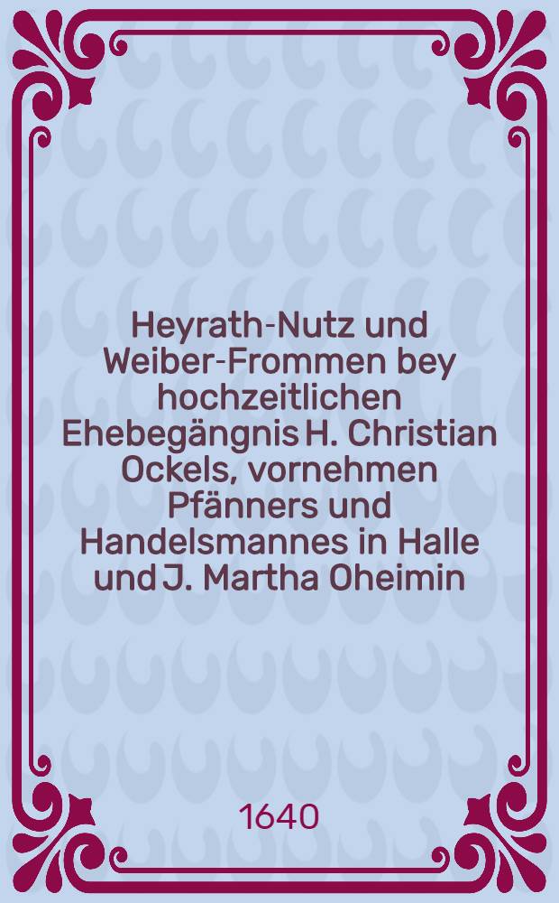 Heyrath-Nutz und Weiber-Frommen bey hochzeitlichen Ehebegängnis H. Christian Ockels, vornehmen Pfänners und Handelsmannes in Halle und J. Martha Oheimin, am 18. Hornungs-Tag dieses 1640. Jahrs wolmeinende und eilfertig fürgestellet durch F. C. M. v. K. P.
