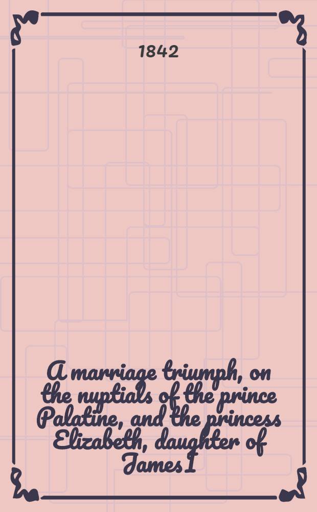 A marriage triumph, on the nuptials of the prince Palatine, and the princess Elizabeth, daughter of James I